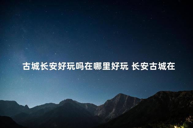 古城长安好玩吗在哪里好玩 长安古城在西安哪里